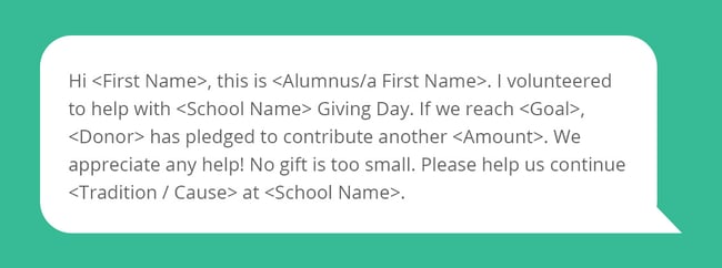 Hi <First Name>, this is <Alumnus/a First Name>. I volunteered to help with <School Name> Giving Day. If we reach <Goal>, <Donor> has pledged to contribute another <Amount>. We appreciate any help! No gift is too small. Please help us continue <Tradition / Cause> at <School Name>.