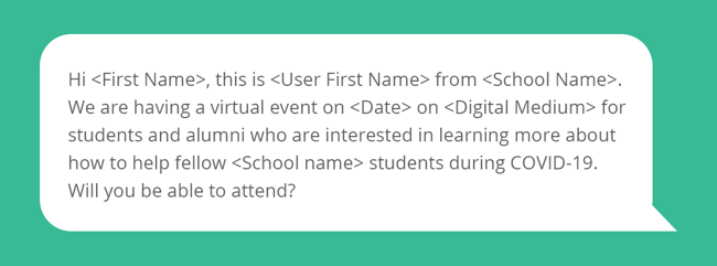 Text sample that says "Hi <First Name>, this is <User First Name> from <School Name>. We are having a virtual event on <Date> on <Digital Medium> for students and alumni who are interested in learning more about how to help fellow <School name> students during COVID-19. Will you be able to attend?"